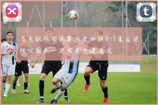 马竞欧冠淘汰赛历史回顾0-1落后逆转仅国米一次其余全遭淘汰