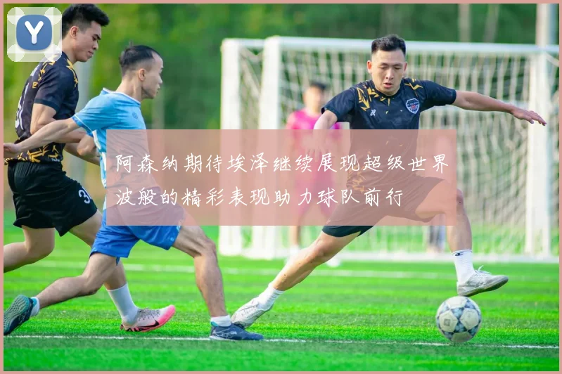 阿森纳期待埃泽继续展现超级世界波般的精彩表现助力球队前行