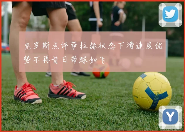 克罗斯点评萨拉赫状态下滑速度优势不再昔日带球如飞
