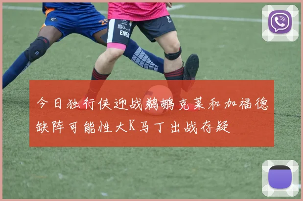 今日独行侠迎战鹈鹕克莱和加福德缺阵可能性大K马丁出战存疑