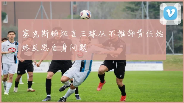 塞克斯顿坦言三球从不推卸责任始终反思自身问题
