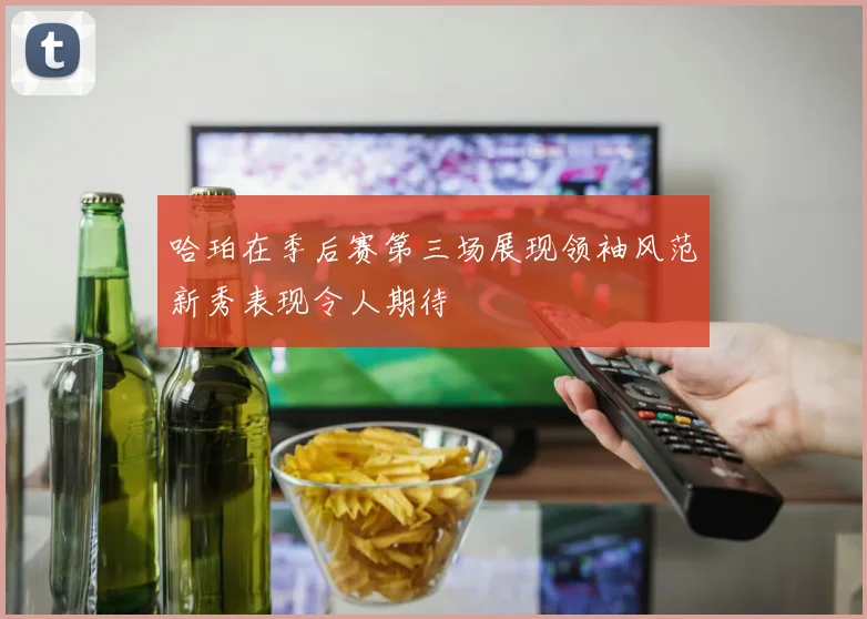 哈珀在季后赛第三场展现领袖风范新秀表现令人期待