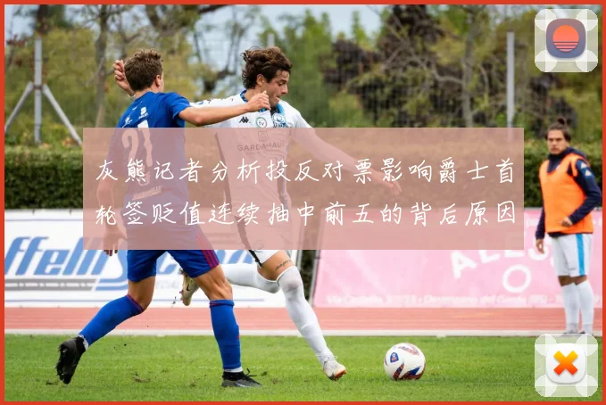 灰熊记者分析投反对票影响爵士首轮签贬值连续抽中前五的背后原因