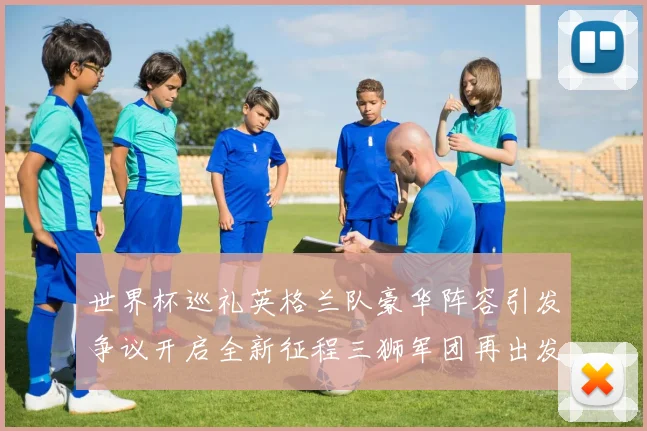 世界杯巡礼英格兰队豪华阵容引发争议开启全新征程三狮军团再出发