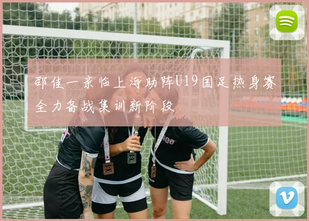 邵佳一亲临上海助阵U19国足热身赛全力备战集训新阶段
