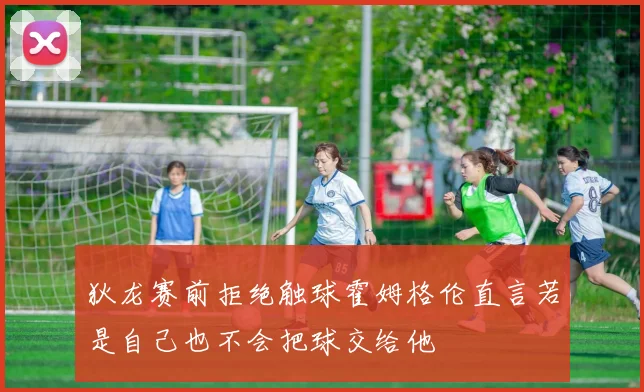 狄龙赛前拒绝触球霍姆格伦直言若是自己也不会把球交给他