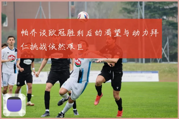 帕乔谈欧冠胜利后的渴望与动力拜仁挑战依然艰巨