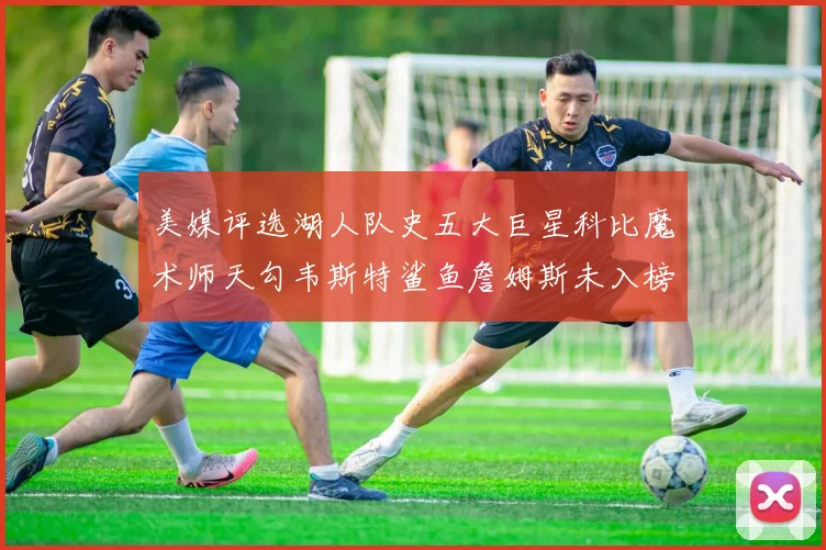 美媒评选湖人队史五大巨星科比魔术师天勾韦斯特鲨鱼詹姆斯未入榜引争议