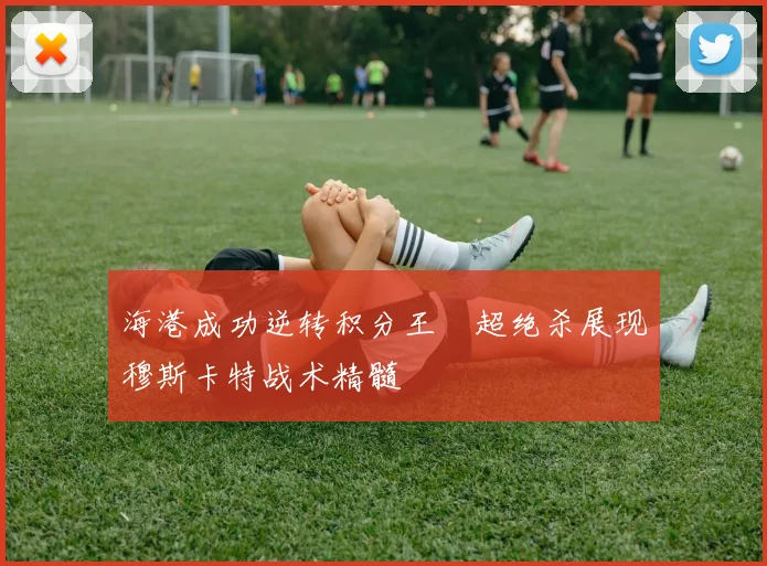 海港成功逆转积分王燊超绝杀展现穆斯卡特战术精髓
